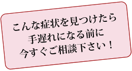 こんな症状を見つけたら手遅れになる前に今すぐご相談下さい！